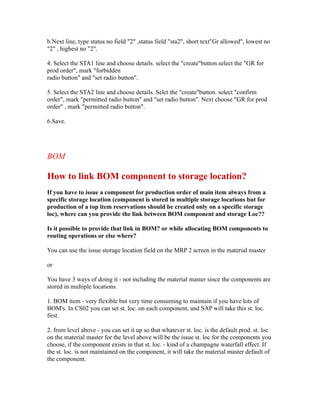 b.Next line, type status no field "2" ,status field "sta2", short text"Gr allowed", lowest no
"2" , highest no "2".
4. Select the STA1 line and choose details. select the "create"button.select the "GR for
prod order", mark "forbidden
radio button" and "set radio button".
5. Select the STA2 line and choose details. Selct the "create"button. select "confirm
order", mark "permitted radio button" and "set radio button". Next choose "GR for prod
order" , mark "permitted radio button".
6.Save.
BOM
How to link BOM component to storage location?
If you have to issue a component for production order of main item always from a
specific storage location (component is stored in multiple storage locations but for
production of a top item reservations should be created only on a specific storage
loc), where can you provide the link between BOM component and storage Loc??
Is it possible to provide that link in BOM? or while allocating BOM components to
routing operations or else where?
You can use the issue storage location field on the MRP 2 screen in the material master
or
You have 3 ways of doing it - not including the material master since the components are
stored in multiple locations.
1. BOM item - very flexible but very time consuming to maintain if you have lots of
BOM's. In CS02 you can set st. loc. on each component, and SAP will take this st. loc.
first.
2. from level above - you can set it up so that whatever st. loc. is the default prod. st. loc
on the material master for the level above will be the issue st. loc for the components you
choose, if the component exists in that st. loc. - kind of a champagne waterfall effect. If
the st. loc. is not maintained on the component, it will take the material master default of
the component.
 