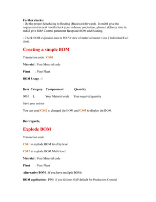 Further checks:
- Do the proper Scheduling in Routing (Backward/forward). In md61 give the
requirement in next month.check your in-house production, planned delivery time in
md02 give MRP Control parameter Rexplode BOM and Routing.
- Check BOM explosion data in MRP4 view of material master view ( Individual/Coll
data).
Creating a simple BOM
Transaction code : CS01
Material : Your Material code
Plant : Your Plant
BOM Usage : 1
Item Category Componment Quantity
0010 L Your Material code Your required quantity
Save your entries
You can used CS02 to changed the BOM and CS03 to display the BOM.
Best regards,
Explode BOM
Transaction code :
CS11 to explode BOM level by level
CS12 to explode BOM Multi level
Material : Your Material code
Plant : Your Plant
Alternative BOM : if you have multiple BOMs
BOM application : PP01 if you follows SAP default for Production General
 