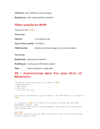 Valid from : date of BOM you want to change
Required qty : enter required quantity (optional)
Where used list for BOM
Transaction code : CS15
First screen :
Material : your material code
Type of where used list : Tick Direct
Valid from date : default system date (change if you want other dates)
Next screen :
Required qty : required qty of material
Resulting qty : resulting qty of the header material
Plant : restrict selection to a single plant
PP - Controlling data for your Bill of
Materials
You define the default values for BOM in OS28.
- Based quantity
- BOM Status
- Size Unit
- Var-size item unit
You control the Material type allowed for the BOM header in transaction
OS24.
In transaction OS27, you define the central settings for your BOM
management system. This
are one-time settings for BOM management, which should not be change
after production.
Low date
When you create or process BOMs, the default date is the date defined
in your system as the
 