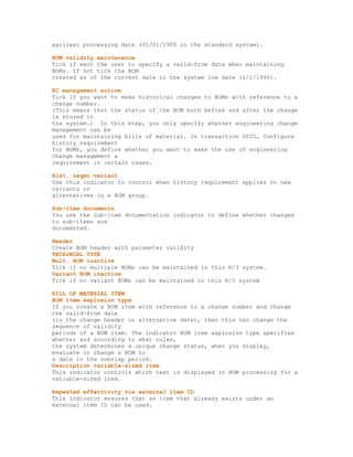 earliest processing date (01/01/1900 in the standard system).
BOM validity maintenance
Tick if want the user to specify a valid-from date when maintaining
BOMs. If not tick the BOM
created as of the current date or the system low date (1/1/1990).
EC management active
Tick if you want to make historical changes to BOMs with reference to a
change number.
(This means that the status of the BOM both before and after the change
is stored in
the system.) In this step, you only specify whether engineering change
management can be
used for maintaining bills of material. In transaction OS25, Configure
history requirement
for BOMs, you define whether you want to make the use of engineering
change management a
requirement in certain cases.
Hist. reqmt variant
Use this indicator to control when history requirement applies to new
variants or
alternatives in a BOM group.
Sub-item documentn
You use the Sub-item documentation indicator to define whether changes
to sub-items are
documented.
Header
Create BOM header with parameter validity
TECHINCAL TYPE
Mult. BOM inactive
Tick if no multiple BOMs can be maintained in this R/3 system.
Variant BOM inactive
Tick if no variant BOMs can be maintained in this R/3 system
BILL OF MATERIAL ITEM
BOM item explosion type
If you create a BOM item with reference to a change number and change
the valid-from date
(in the change header or alternative date), then this can change the
sequence of validity
periods of a BOM item. The indicator BOM item explosion type specifies
whether and according to what rules,
the system determines a unique change status, when you display,
evaluate or change a BOM to
a date in the overlap period.
Description variable-sized item
This indicator controls which text is displayed in BOM processing for a
variable-sized item.
Repeated effectivity via external item ID
This indicator ensures that an item that already exists under an
external item ID can be used.
 