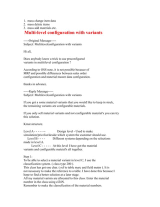 1. mass change item data
2. mass delete items
3. mass add materials etc.
Multi-level configuration with variants
-----Original Message-----
Subject: Multilevelconfiguration with variants
Hi all,
Does anybody know a trick to use preconfigured
variants in mulitilevel configuration ?
According to OSS note, it is not possible becauce of
MRP and possible differences between sales order
configuration and material master data configuration.
thanks in advance.
-----Reply Message-----
Subject: Multilevelconfiguration with variants
If you got a some material variants that you would like to keep in stock,
the remaining variants are configurable materials.
If you only sell material variants and not configurable material's you can try
this solution.
Kmat structure.
Level A - - - - - -- Design level - Used to make
simulation/pricelist/deside which system the customer should use.
Level B - - - - Different systems depending on the selections
made in level A.
Level C - - - - - At this level I have got the material
variants and configurable mateial's all together.
Step 1:
To be able to select a material variant in level C, I use the
classefication system. ( class type 200 ).
This class has got one char. ( ref to table marc and field matnr ). It is
not nessesary to make the reference to a table. I have done this because I
hope to find a better solution at a later stage.
All my material varints are allocated to this class. Enter the material
number in the class using cl24N.
Remember to make the classefication of the material numbers.
 