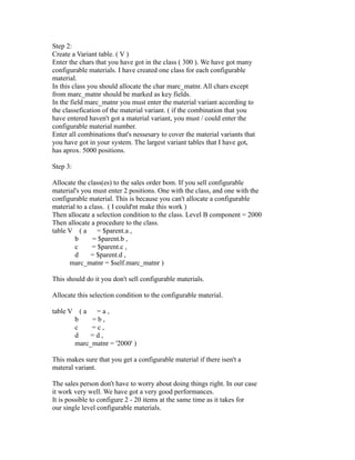 Step 2:
Create a Variant table. ( V )
Enter the chars that you have got in the class ( 300 ). We have got many
configurable materials. I have created one class for each configurable
material.
In this class you should allocate the char marc_matnr. All chars except
from marc_matnr should be marked as key fields.
In the field marc_matnr you must enter the material variant according to
the classefication of the material variant. ( if the combination that you
have entered haven't got a material variant, you must / could enter the
configurable material number.
Enter all combinations that's nessesary to cover the material variants that
you have got in your system. The largest variant tables that I have got,
has aprox. 5000 positions.
Step 3:
Allocate the class(es) to the sales order bom. If you sell configurable
material's you must enter 2 positions. One with the class, and one with the
configurable material. This is because you can't allocate a configurable
material to a class. ( I could'nt make this work )
Then allocate a selection condition to the class. Level B component = 2000
Then allocate a procedure to the class.
table V ( a = $parent.a ,
b = $parent.b ,
c = $parent.c ,
d = $parent.d ,
marc_matnr = $self.marc_matnr )
This should do it you don't sell configurable materials.
Allocate this selection condition to the configurable material.
table V ( a = a ,
b = b ,
c = c ,
d = d ,
marc_matnr = '2000' )
This makes sure that you get a configurable material if there isen't a
materal variant.
The sales person don't have to worry about doing things right. In our case
it work very well. We have got a very good performances.
It is possible to configure 2 - 20 items at the same time as it takes for
our single level configurable materials.
 