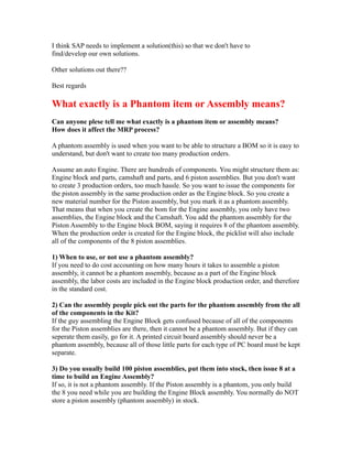 I think SAP needs to implement a solution(this) so that we don't have to
find/develop our own solutions.
Other solutions out there??
Best regards
What exactly is a Phantom item or Assembly means?
Can anyone plese tell me what exactly is a phantom item or assembly means?
How does it affect the MRP process?
A phantom assembly is used when you want to be able to structure a BOM so it is easy to
understand, but don't want to create too many production orders.
Assume an auto Engine. There are hundreds of components. You might structure them as:
Engine block and parts, camshaft and parts, and 6 piston assemblies. But you don't want
to create 3 production orders, too much hassle. So you want to issue the components for
the piston assembly in the same production order as the Engine block. So you create a
new material number for the Piston assembly, but you mark it as a phantom assembly.
That means that when you create the bom for the Engine assembly, you only have two
assemblies, the Engine block and the Camshaft. You add the phantom assembly for the
Piston Assembly to the Engine block BOM, saying it requires 8 of the phantom assembly.
When the production order is created for the Engine block, the picklist will also include
all of the components of the 8 piston assemblies.
1) When to use, or not use a phantom assembly?
If you need to do cost accounting on how many hours it takes to assemble a piston
assembly, it cannot be a phantom assembly, because as a part of the Engine block
assembly, the labor costs are included in the Engine block production order, and therefore
in the standard cost.
2) Can the assembly people pick out the parts for the phantom assembly from the all
of the components in the Kit?
If the guy assembling the Engine Block gets confused because of all of the components
for the Piston assemblies are there, then it cannot be a phantom assembly. But if they can
seperate them easily, go for it. A printed circuit board assembly should never be a
phantom assembly, because all of those little parts for each type of PC board must be kept
separate.
3) Do you usually build 100 piston assemblies, put them into stock, then issue 8 at a
time to build an Engine Assembly?
If so, it is not a phantom assembly. If the Piston assembly is a phantom, you only build
the 8 you need while you are building the Engine Block assembly. You normally do NOT
store a piston assembly (phantom assembly) in stock.
 