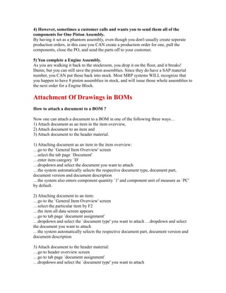 4) However, sometimes a customer calls and wants you to send them all of the
components for One Piston Assembly.
By having it set as a phantom assembly, even though you don't usually create seperate
production orders, in this case you CAN create a production order for one, pull the
components, close the PO, and send the parts off to your customer.
5) You complete a Engine Assembly.
As you are walking it back to the stockroom, you drop it on the floor, and it breaks!
Damn, but you can still save the piston assemblies. Since they do have a SAP material
number, you CAN put those back into stock. Most MRP systems WILL recognize that
you happen to have 8 piston assemblies in stock, and will issue those whole assemblies to
the next order for a Engine Block.
Attachment Of Drawings in BOMs
How to attach a document to a BOM ?
Now one can attach a document to a BOM in one of the following three ways…
1) Attach document as an item in the item overview,
2) Attach document to an item and
3) Attach document to the header material.
1) Attaching document as an item in the item overview:
…go to the `General Item Overview' screen
…select the tab page `Document'
…enter item category `D'
…dropdown and select the document you want to attach
…the system automatically selects the respective document type, document part,
document version and document description
…the system also enters component quantity `1' and component unit of measure as `PC'
by default.
2) Attaching document to an item:
…go to the `General Item Overview' screen
…select the particular item by F2
…the item all data screen appears
…go to tab page `document assignment'
…dropdown and select the `document type' you want to attach …dropdown and select
the document you want to attach
…the system automatically selects the respective document part, document version and
document description
3) Attach document to the header material:
…go to header overview screen
…go to tab page `document assignment'
…dropdown and select the `document type' you want to attach
 