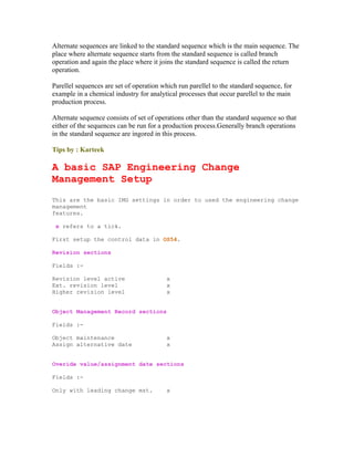 Alternate sequences are linked to the standard sequence which is the main sequence. The
place where alternate sequence starts from the standard sequence is called branch
operation and again the place where it joins the standard sequence is called the return
operation.
Parellel sequences are set of operation which run parellel to the standard sequence, for
example in a chemical industry for analytical processes that occur parellel to the main
production process.
Alternate sequence consists of set of operations other than the standard sequence so that
either of the sequences can be run for a production process.Generally branch operations
in the standard sequence are ingored in this process.
Tips by : Karteek
A basic SAP Engineering Change
Management Setup
This are the basic IMG settings in order to used the engineering change
management
features.
x refers to a tick.
First setup the control data in OS54.
Revision sections
Fields :-
Revision level active x
Ext. revision level x
Higher revision level x
Object Management Record sections
Fields :-
Object maintenance x
Assign alternative date x
Overide value/assignment date sections
Fields :-
Only with leading change mst. x
 