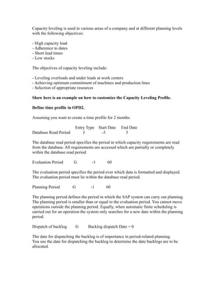 Capacity leveling is used in various areas of a company and at different planning levels
with the following objectives:
- High capacity load
- Adherence to dates
- Short lead times
- Low stocks
The objectives of capacity leveling include:
- Leveling overloads and under loads at work centers
- Achieving optimum commitment of machines and production lines
- Selection of appropriate resources
Show here is an example on how to customize the Capacity Leveling Profile.
Define time profile in OPD2.
Assuming you want to create a time profile for 2 months.
Entry Type Start Date End Date
Database Read Period J -3 3
The database read period specifies the period in which capacity requirements are read
from the database. All requirements are accessed which are partially or completely
within the database read period.
Evaluation Period G -1 60
The evaluation period specifies the period over which data is formatted and displayed.
The evaluation period must lie within the database read period.
Planning Period G -1 60
The planning period defines the period in which the SAP system can carry out planning.
The planning period is smaller than or equal to the evaluation period. You cannot move
operations outside the planning period. Equally, when automatic finite scheduling is
carried out for an operation the system only searches for a new date within the planning
period.
Dispatch of backlog G Backlog dispatch Date = 0
The date for dispatching the backlog is of importance in period-related planning.
You use the date for dispatching the backlog to determine the date backlogs are to be
allocated.
 