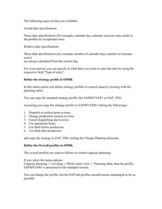 The following types of entry are available:
Actual date specifications
These date specifications (for example, calendar day, calendar year) are only useful in
the profiles in exceptional cases.
Relative date specifications
These date specifications (for example, number of calendar days, number of calendar
years)
are always calculated from the current day.
For every period, you can specify in what form you want to enter the date by using the
respective field "Type of entry".
Define the strategy profile in OPDB.
In this menu option you define strategy profiles to control capacity leveling with the
planning tables.
You can copy the standard strategy profile like SAPSFCVER1 or SAP_T001.
Assuming you copy the strategy profile to ZAPSFCVER1 ticking the followings:-
1. Dispatch at earliest point in time.
2. Change production version on error.
3. Cancel dispatching due to error.
4. Use operations floats.
5. Use float before production.
6. Use float after production.
and copy the strategy to ZAP_T001 ticking the Change Planning direction.
Define the Overall profiles in OPD0.
The overall profiles are used as follows to control capacity planning:
If you select the menu options:
Capacity planning -> Leveling -> Work center view -> Planning table, then the profile
SAPSFCG001 is processed in the standard version.
You can change the profile, but the SAP sub-profiles should remain unchanged as far as
possible.
 