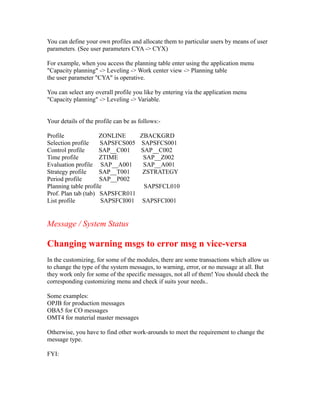 You can define your own profiles and allocate them to particular users by means of user
parameters. (See user parameters CYA -> CYX)
For example, when you access the planning table enter using the application menu
"Capacity planning" -> Leveling -> Work center view -> Planning table
the user parameter "CYA" is operative.
You can select any overall profile you like by entering via the application menu
"Capacity planning" -> Leveling -> Variable.
Your details of the profile can be as follows:-
Profile ZONLINE ZBACKGRD
Selection profile SAPSFCS005 SAPSFCS001
Control profile SAP__C001 SAP__C002
Time profile ZTIME SAP__Z002
Evaluation profile SAP__A001 SAP__A001
Strategy profile SAP__T001 ZSTRATEGY
Period profile SAP__P002
Planning table profile SAPSFCL010
Prof. Plan tab (tab) SAPSFCR011
List profile SAPSFCI001 SAPSFCI001
Message / System Status
Changing warning msgs to error msg n vice-versa
In the customizing, for some of the modules, there are some transactions which allow us
to change the type of the system messages, to warning, error, or no message at all. But
they work only for some of the specific messages, not all of them! You should check the
corresponding customizing menu and check if suits your needs..
Some examples:
OPJB for production messages
OBA5 for CO messages
OMT4 for material master messages
Otherwise, you have to find other work-arounds to meet the requirement to change the
message type.
FYI:
 