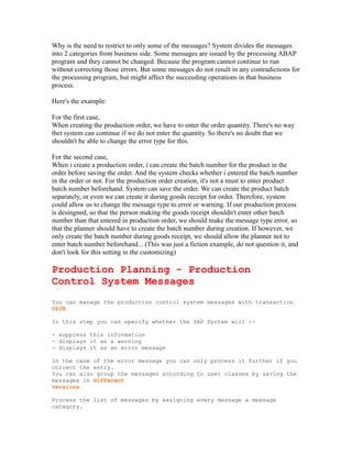 Why is the need to restrict to only some of the messages? System divides the messages
into 2 categories from business side. Some messages are issued by the processing ABAP
program and they cannot be changed. Because the program cannot continue to run
without correcting those errors. But some messages do not result in any contradictions for
the processing program, but might affect the succeeding operations in that business
process.
Here's the example:
For the first case,
When creating the production order, we have to enter the order quantity. There's no way
thet system can continue if we do not enter the quantity. So there's no doubt that we
shouldn't be able to change the error type for this.
For the second case,
When i create a production order, i can create the batch number for the product in the
order before saving the order. And the system checks whether i entered the batch number
in the order or not. For the production order creation, it's not a must to enter product
batch number beforehand. System can save the order. We can create the product batch
separately, or even we can create it during goods receipt for order. Therefore, system
could allow us to change the message type to error or warning. If our production process
is desingned, so that the person making the goods receipt shouldn't enter other batch
number than that entered in production order, we should make the message type error, so
that the planner should have to create the batch number during creation. If however, we
only create the batch number during goods receipt, we should allow the planner not to
enter batch number beforehand... (This was just a fiction example, do not question it, and
don't look for this setting in the customizing)
Production Planning - Production
Control System Messages
You can manage the production control system messages with transaction
OPJB.
In this step you can specify whether the SAP System will :-
- suppress this information
- displays it as a warning
- displays it as an error message
In the case of the error message you can only process it further if you
correct the entry.
You can also group the messages according to user classes by saving the
messages in different
versions.
Process the list of messages by assigning every message a message
category.
 
