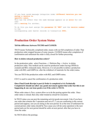 If you have saved message categories under different versions you can
assign a version to
specific users.
This has the effect that the same message appears as an error for one
user
and a warning for another.
To do this you must assign the parameter ID "MSV" and the version number
to the
corresponding user master records in transaction SU01.
Production Order System Status
Tell the difference between TECHO and CLOSED.
TECO means Technically completed order, means with out full completion of order. That
production order stopped because of some reasons. CLOSED means after completion of
confirmation and settlement the order is fully closed for further processing.
How to delete released production orders?
In the prodcution order, select Functions --> Deletion flag -->Active to delete
production order. This method can be used for production orders having CRTD (ie
created) and REL (released) status. However, it is not possible to delete a production
order with REL and GMPS (ie. after the withdrawl of materials for the order) status.
You can TECO the production orders with REL and GMPS status.
CO13 is used to cancel the confirmation of a production order.
Once Final Goods Receipt is post & Order is completed n it is Technically
Completed it should not allow any goods movement against that order but this is not
happening & one can issue goods even if the order is TECO.
When order status is Teco, system allow us to do the posting against the order. Once
order status is closed, then only order treated as closed for execution.
In TECO status you can post the remaining activity/goods movement. Like if you have
one order that contains the 5 operation and out of 5, 3 you are confirming in the current
period and suppose, rest you are doing in the next period. So at the time of settlement for
current period, order status should be Teco cause you will do some operation is the next
period and cost for next period should be settle on next period. after that you have to
close the order.
So TECO allows the postings.
 