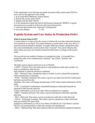 If the requirement is not allowing any goods movement while system status TECO is
active, pls try this approach in the config:
1. go to tcode BS22 (Maintain: System Status)
2. look for the system status TECO.
3. Double click the field "TECO".
4. in the transaction control tab look for the business transaction "RMWA" or goods
movement (you can type it in the lower left corner buttom box).
5. select the radio button from "Allowed" to Disallowed".
6. save your changes. *-- Ely
Explain System and User Status In Production Order
What is System Status in PP?
A system status is a status set by the system. It informs the user that a particular function
was carried out on an object. You cannot influence a system status in any way, that is, it
cannot be directly deleted or changed. Example: When you release a production order,
the system automatically sets the system status "released". You cannot influence this
status unless you carry out a business transaction that leads to a change of the system
status.
You can activate any number of statuses in a production order. It is possible for a
production order to be simultaneously "released", "pre-costed", "printed" and
"confirmed".
The Main system statuses which are in use at Netafim:
- CRTD = Created. This is the status given to each production order upon creation. As
long as a production order has not
been released, it cannot be printed or confirmed.
- REL = Released. Once a production order is created, it can be released for production
either automatically or manually.
- PCNF = Partially Confirmed. This status is given to an order once the first confirmation
had been received from the
shopfloor. This status will change automatically to CNF when a final confirmation will be
done.
- CNF = Confirmed. Confirmations of production progress and produced goods are
reported to SAP from the shop flor.
A final confirmation is given to an order when its production is complete.
- PDLV = Partially delivered. This status is given to production order that is partially
delivered.
- DLV = Delivered. This status is given to production order that is fully delivered.
- TECO = Technically Complete. This status is given to production orders which had
been given both CNF status (final
production confirmation) as well as User Status of CHECK (see "User Status" section).
TECO is set automatically by a daily job running in the background.
- DLFL = Deletion Flag. This status indicates that the order had been marked for deletion,
 