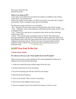 but was not erased from the
information system.
What is User Status in PP?
A user status is activated by the user and can be created as an addition to the existing
system status. You can define and
activate any number of user statuses. To define a user status, you need to have created a
status profile, which is created per order type in Customizing.
The Main user statuses which are in use at Netafim:
- Rel. = Released. This user status is given to the production order with its creation.
- Prod. = Production. Once a first production confirmation has been made, the Rel. status
is changed to Prod.
- Clo. = Closed. User status given to a production order which was fully confirmed
(system status CNF).
- Check = The controller marks a production order as "Check" after performing a
thorough examination with the aid of "Work Order for Check" report (the report list all
the production orders with CNF system statuses but with no TECO system status). Upon
marking the production order as "Check", the system will automatically mark the
production order as TECO. The status indicates that controlling can process the
production order. *-- Ashish Shivankar
PP Year End To Do List
Content Author: Debbie
We will do our first year end. What should I do for the PP module?
These are the activities we have defined for ALL areas including PP and they are in
addition to your normal month end closing:
1. Create new material document number ranges for the new year.
2. Generate period rules for Asset Accounting.
3. Do Asset Accounting year end close and Fiscal year change.
4. Roll all A/R and A/P balances.
5. Close out all nominal / P&L accounts in accounting.
6. Enter all cost center budgets for the new year.
7. Enter new standard costs for your materials for January 1 of the new year.
 