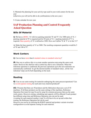 8. Maintain the planning for your activity type used in your work centers for the new
year
(otherwise you will not be able to do confirmations in the new year.)
9. Create calendar for new year.
SAP Production Planning and Control Frequently
Asked Question
Bills Of Material
Q: We have a BOM - 'A' with two packing materials 'X' and 'Y'. For 1000 units of 'A', 1
packing material of 'X' is required and for 50 units of 'A', 1 packing material of 'Y' is
required. Base quantity of 'A' is defined as 1000. How can I define 'X' & 'Y' or in fact 'A'?
A: Make the base quantity of 'A' as 5000. The resulting component quantities would be 5
of 'X' and 100 of 'Y'.
Work Centers
Q: Can we have more than 6 standard values in standard value key?
A: One way to achieve this is to create another operation step using the same work
center. However this shall be with a control key that is not a milestone. When the
milestone operation is confirmed, the previous operations up to the next milestone are
automatically confirmed. To get the desired number of standard values , all the 'non
milestone' steps can be built depending on the need.
Routing
Q: Can we use same routing for materials undergoing the same process/operations? Can
we avoid separate routing for each and every material produced?
A1: Presume that there are 50 products and the fabrication shop uses a set of 10
machines. If all these products use the same settings of the machines, Reference
Operation Sets (task list type S) can be setup for common processes that use the same
work centers. However costing, scheduling and capacity will be affected if each product
has different setup time and Reference Operation sets can not be used.
A routing for each material number ( type N or R) has to be set up and within that
routing, the Reference Operation Set can be used.
However you can by try utilizing the KMAT material and product variants invariant
configuration to avoid separate routing for each material.
 