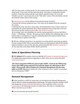 A2: You may create a routing group. Go into routing creation and enter the plant and the
group name. If you want you may name the group , else name is assigned by internal
counter). Create the routing with the work centers, operation times, etc. Go to the
"Header overview" screen and click on the "Mat Alloc" screen. Fill in the blanks with all
the material masters that use this routing.
Q: Scheduling times can be defined in the material master record by;
# entering the in-house production time. This value can be updated from the routing by
the system.
# entering the setup, tear down, processing, and interoperation times. If these values are
maintained, the system determines the in-house production time on the basis of lot size.
How do you get the system to update this value from the routing?
A: In routing, carry out scheduling. Go into the routing operation overview and follow
Extras -> Scheduling -> Results. The pop-up window displays the scheduling data. At the
bottom there is a pushbutton to copy the scheduling data to the material master Check
this push button to update master data.
Q: We have deleted a group key in an operation in routing and the same does not appear
for this routing (CA02). But we noticed that entries are maintained in table PLPO and the
deletion indicator is not set. How does the system remember this deletion of group key?
A: You may look at the tables PLKO, MAPL and PLAS.
Sales & Operations Planning
Q: We defined SOP in months. However during SOP transfer to demand management,
our independent requirements are appearing in weeks. How can we correct this from
weeks into months ?
A: Check transaction OMPA for general split. OMPS - based on the MRP group.
Ensure that MRP group assigned to the material. Delete any allocations in these
tables. Then periods will be transferred to Demand Management with the same
splits as in SOP. Also check whether the value of period is set as "month" at your plant
level in Transaction 'OMP7'
Demand Management
Q: Sales quantities in SOP for certain days are transferred into Demand Management
and are shown as planned independent requirements. We need to keep the settings in SOP
and change the periods in Demand Management? We would like to have a rolling
horizon, for ex: the following 4 weeks on a daily basis, after that on a monthly basis.
What is the best way to do this?
A: Use the automatic period split function.
 