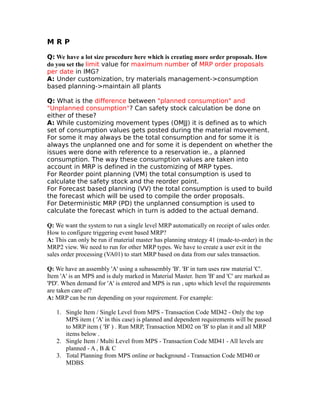 M R P
Q: We have a lot size procedure here which is creating more order proposals. How
do you set the limit value for maximum number of MRP order proposals
per date in IMG?
A: Under customization, try materials management->consumption
based planning->maintain all plants
Q: What is the difference between "planned consumption" and
"Unplanned consumption"? Can safety stock calculation be done on
either of these?
A: While customizing movement types (OMJJ) it is defined as to which
set of consumption values gets posted during the material movement.
For some it may always be the total consumption and for some it is
always the unplanned one and for some it is dependent on whether the
issues were done with reference to a reservation ie., a planned
consumption. The way these consumption values are taken into
account in MRP is defined in the customizing of MRP types.
For Reorder point planning (VM) the total consumption is used to
calculate the safety stock and the reorder point.
For Forecast based planning (VV) the total consumption is used to build
the forecast which will be used to compile the order proposals.
For Deterministic MRP (PD) the unplanned consumption is used to
calculate the forecast which in turn is added to the actual demand.
Q: We want the system to run a single level MRP automatically on receipt of sales order.
How to configure triggering event based MRP?
A: This can only be run if material master has planning strategy 41 (made-to-order) in the
MRP2 view. We need to run for other MRP types. We have to create a user exit in the
sales order processing (VA01) to start MRP based on data from our sales transaction.
Q: We have an assembly 'A' using a subassembly 'B'. 'B' in turn uses raw material 'C'.
Item 'A' is an MPS and is duly marked in Material Master. Item 'B' and 'C' are marked as
'PD'. When demand for 'A' is entered and MPS is run , upto which level the requirements
are taken care of?
A: MRP can be run depending on your requirement. For example:
1. Single Item / Single Level from MPS - Transaction Code MD42 - Only the top
MPS item ( 'A' in this case) is planned and dependent requirements will be passed
to MRP item ( 'B' ) . Run MRP, Transaction MD02 on 'B' to plan it and all MRP
items below .
2. Single Item / Multi Level from MPS - Transaction Code MD41 - All levels are
planned - A , B & C
3. Total Planning from MPS online or background - Transaction Code MD40 or
MDBS
 