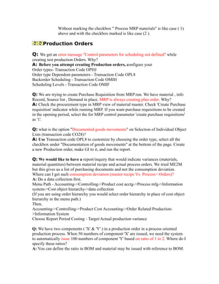 Without marking the checkbox " Process MRP materials" is like case ( 1)
above and with the checkbox marked is like case (2 ).
Production Orders
Q: We get an error message "Control parameters for scheduling not defined" while
creating test production Orders. Why?
A: Before you attempt creating Production orders, configure your
Order types- Transaction Code OPHJ
Order type Dependent parameters - Transaction Code OPL8
Backorder Scheduling - Transaction Code OMIH
Scheduling Levels - Transaction Code OMIF
Q: We are trying to create Purchase Requisition from MRP run. We have material , info
Record, Source list , Demand in place. MRP is always creating plan order. Why?
A: Check the procurement type in MRP view of material master. Check 'Create Purchase
requisition' indicator while running MRP. If you want purchase requisitions to be created
in the opening period, select the for MRP control parameter 'create purchase requisitions'
as '1'.
Q: what is the option "Documented goods movements" on Selection of Individual Object
Lists (transaction code CO28)?
A: Use Transaction code OPL8 to customize by choosing the order type, select all the
checkbox under "Documentation of goods movements" at the bottom of the page. Create
a new Production order, make GI to it, and run the report.
Q: We would like to have a report/inquiry that would indicate variances (materials,
material quantities) between material recipe and actual process orders. We tried ME2M
but this gives us a list of purchasing documents and not the consumption deviation.
Where can I get such consumption deviation (master recipe Vs. Process> Orders)?
A: Do a data collection first.
Menu Path - Accounting->Controlling->Product cost acctg->Process mfg->Information
system->Cost object hierarchy->data collection
(If you are using order hierarchy you would select order hierarchy in place of cost object
hierarchy in the menu path.)
Then,
Accounting->Controlling->Product Cost Accounting->Order Related Production-
>Information System
Choose Report Period Costing - Target/Actual production variance
Q: We have two components ( 'X' & 'Y' ) in a production order in a process oriented
production process. When 50 numbers of component 'X' are issued, we need the system
to automatically issue 100 numbers of component 'Y' based on ratio of 1 to 2. Where do I
specify these ratios?
A: You can define the ratio in BOM and material may be issued with reference to BOM.
 