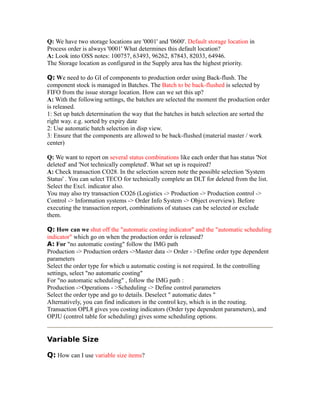 Q: We have two storage locations are '0001' and '0600'. Default storage location in
Process order is always '0001' What determines this default location?
A: Look into OSS notes: 100757, 63493, 96262, 87843, 82033, 64946.
The Storage location as configured in the Supply area has the highest priority.
Q: We need to do GI of components to production order using Back-flush. The
component stock is managed in Batches. The Batch to be back-flushed is selected by
FIFO from the issue storage location. How can we set this up?
A: With the following settings, the batches are selected the moment the production order
is released.
1: Set up batch determination the way that the batches in batch selection are sorted the
right way. e.g. sorted by expiry date
2: Use automatic batch selection in disp view.
3: Ensure that the components are allowed to be back-flushed (material master / work
center)
Q: We want to report on several status combinations like each order that has status 'Not
deleted' and 'Not technically completed'. What set up is required?
A: Check transaction CO28. In the selection screen note the possible selection 'System
Status' . You can select TECO for technically complete an DLT for deleted from the list.
Select the Excl. indicator also.
You may also try transaction CO26 (Logistics -> Production -> Production control ->
Control -> Information systems -> Order Info System -> Object overview). Before
executing the transaction report, combinations of statuses can be selected or exclude
them.
Q: How can we shut off the "automatic costing indicator" and the "automatic scheduling
indicator" which go on when the production order is released?
A: For "no automatic costing" follow the IMG path
Production -> Production orders ->Master data -> Order - >Define order type dependent
parameters
Select the order type for which u automatic costing is not required. In the controlling
settings, select "no automatic costing"
For "no automatic scheduling" , follow the IMG path :
Production ->Operations - >Scheduling -> Define control parameters
Select the order type and go to details. Deselect " automatic dates "
Alternatively, you can find indicators in the control key, which is in the routing.
Transaction OPL8 gives you costing indicators (Order type dependent parameters), and
OPJU (control table for scheduling) gives some scheduling options.
Variable Size
Q: How can I use variable size items?
 