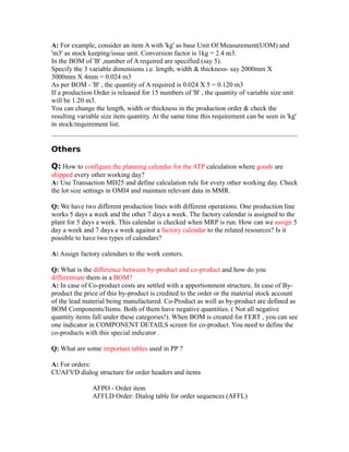 A: For example, consider an item A with 'kg' as base Unit Of Measurement(UOM) and
'm3' as stock keeping/issue unit. Conversion factor is 1kg = 2.4 m3.
In the BOM of 'B' ,number of A required are specified (say 5).
Specify the 3 variable dimensions i.e. length, width & thickness- say 2000mm X
3000mm X 4mm = 0.024 m3
As per BOM - 'B' , the quantity of A required is 0.024 X 5 = 0.120 m3
If a production Order is released for 15 numbers of 'B' , the quantity of variable size unit
will be 1.20 m3.
You can change the length, width or thickness in the production order & check the
resulting variable size item quantity. At the same time this requirement can be seen in 'kg'
in stock/requirement list.
Others
Q: How to configure the planning calendar for the ATP calculation where goods are
shipped every other working day?
A: Use Transaction MD25 and define calculation rule for every other working day. Check
the lot size settings in OMI4 and maintain relevant data in MMR.
Q: We have two different production lines with different operations. One production line
works 5 days a week and the other 7 days a week. The factory calendar is assigned to the
plant for 5 days a week. This calendar is checked when MRP is run. How can we assign 5
day a week and 7 days a week against a factory calendar to the related resources? Is it
possible to have two types of calendars?
A: Assign factory calendars to the work centers.
Q: What is the difference between by-product and co-product and how do you
differentiate them in a BOM?
A: In case of Co-product costs are settled with a apportionment structure. In case of By-
product the price of this by-product is credited to the order or the material stock account
of the lead material being manufactured. Co-Product as well as by-product are defined as
BOM Components/Items. Both of them have negative quantities. ( Not all negative
quantity items fall under these categories!). When BOM is created for FERT , you can see
one indicator in COMPONENT DETAILS screen for co-product. You need to define the
co-products with this special indicator .
Q: What are some important tables used in PP ?
A: For orders:
CUAFVD dialog structure for order headers and items
AFPO - Order item
AFFLD Order: Dialog table for order sequences (AFFL)
 