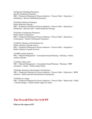 28) Specify Scheduling Parameters
Specify Scheduling Parameters –
IMG > Production Planning for Process Industries > Process Order > Operations >
Scheduling > Specify Scheduling Parameters
29) Define Reduction Strategies
Define Reduction Strategy –
IMG > Production Planning for Process Industries > Process Order > Operations >
Scheduling > Resource data > Define Reduction Strategy
30) Define Confirmation Parameters
Define Order Confirmation –
IMG > Production Planning for Process Industries > Process Order > Operations >
Confirmation > Define Confirmation Parameters
31) Define Valuation of Goods Received
Define valuation of goods receive –
IMG > Production Planning for Process Industries > Process Order > Integration >
Define Valuation of goods received
32) MRP creation indicator –
IMG > Material Management > Consumption based Planning > Planning > Define
creation indicator
33) Define safety stock –
IMG > Material Management > Consumption based Planning > Planning > MRP
calculation > Stocks > Define Safety Stocks
34) Define alternative determination of Production –
IMG > Production Planning for Process Industries > Process Order > Operations > BOM
selection > Define alternate determination of production
35) Define no. ranges –
IMG > Production Planning for Process Industries > Process Order > Master data > Order
> Number Ranges > Define number ranges for orders
The Overall Flow For SAP PP
What are the stages in PP?
 