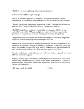 The PP flow consists of planning and execution as described.
Here is the flow of PP in simple language:
First of all demand is generated for the product to be produced through demand
management. It calculated the quantities to produce and the time for the final assembly.
The data from demand management is transferred to MRP. The data from demand mgt
can come from Customer Sales Order (firm) or Planned Order (forecast).
The MRP checks for the availability of material at various stages of BOM. In case
material is not available MRP generated planned order and Purchase requisition for
production of components in house and procurement from vendor respectively.
The planned orders are converted into production order by the planner and the purchase
requisition are converted into purchase order by the purchaser.
Production in charge converts the planned order to production order and carries out the
production activities once the order is released for production. Production is carried out
as per the operation steps provided in the routing. Work centers are also mentioned with
each operation in the routings where these operations are to be carried out.
Once the production is completed production confirmation is done and goods movement
(delivery created) takes place.
Capacity planning is yet another part of PP which planes the capacities for various work
centers. MPS is another tool which is used to plan out the master products. If MPS is to
be run the inputs are provided from demand management to MPS. And the out put from
MPS is then feed into MRP.
This is the overall flow for PP. *-- Vicky
 