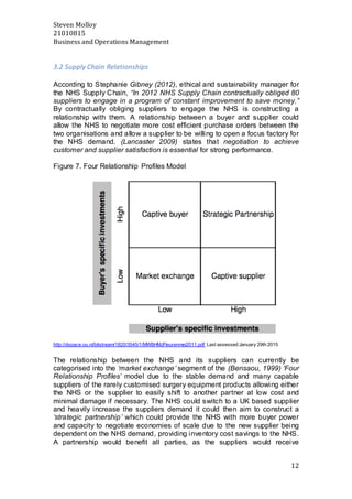 Steven Molloy
21010815
Business and Operations Management
12
3.2 Supply Chain Relationships
According to Stephanie Gibney (2012), ethical and sustainability manager for
the NHS Supply Chain, “In 2012 NHS Supply Chain contractually obliged 80
suppliers to engage in a program of constant improvement to save money.”
By contractually obliging suppliers to engage the NHS is constructing a
relationship with them. A relationship between a buyer and supplier could
allow the NHS to negotiate more cost efficient purchase orders between the
two organisations and allow a supplier to be willing to open a focus factory for
the NHS demand. (Lancaster 2009) states that negotiation to achieve
customer and supplier satisfaction is essential for strong performance.
Figure 7. Four Relationship Profiles Model
http://dspace.ou.nl/bitstream/1820/3545/1/MWBHMJFleurenmei2011.pdf Last assessed January 29th 2015
The relationship between the NHS and its suppliers can currently be
categorised into the ‘market exchange’ segment of the (Bensaou, 1999) ‘Four
Relationship Profiles’ model due to the stable demand and many capable
suppliers of the rarely customised surgery equipment products allowing either
the NHS or the supplier to easily shift to another partner at low cost and
minimal damage if necessary. The NHS could switch to a UK based supplier
and heavily increase the suppliers demand it could then aim to construct a
‘strategic partnership’ which could provide the NHS with more buyer power
and capacity to negotiate economies of scale due to the new supplier being
dependent on the NHS demand, providing inventory cost savings to the NHS.
A partnership would benefit all parties, as the suppliers would receive
 