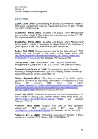 Steven Molloy
21010815
Business and Operations Management
16
6. References
Capon. Claire (2009) “Understanding the Business Environment” chapter 9
‘Operations management’ materials requirement planning P. 296. Prentice
Hall ISBN: 9780273708148
Christopher. Martin (1998) “Logistics and Supply Chain Management”
second edition, chapter 7 “Just-in-time and ‘quick response’ logistics, P.177 -
212, Prentice Hall ISBN: 027360490
Christopher. Martin (1998) “Logistics and Supply Chain Management”
second edition, chapter 5 ‘Managing the Global Pipeline’ the challenge of
global logistics, P.137 - 141, Prentice Hall ISBN: 027360490
Collins, Nick (2013), Science correspondent for the daily telegraph, “NHS
waiting lists are longest in five years” online news article URl:
http://www.telegraph.co.uk/news/health/news/10246145/NHS-waiting-lists-
are-longest-in-five-years.html last accessed 11th February 2015
Crosby. Philip (1984) “Quality without Tears: The Art of Hassle-Free
Management” A Quality Carol P. 36 – 53, McGraw – Hill ISBN: 0070145113
Dhanaraj, C and Parkhe, A. (2006) ‘‘Orchestrating Innovation Networks.’’
Academy of Management Review 31(3) 'The Emerging Role of a Third Party
Logistics Provider as an Orchestrator':659–69
Gibney. Stephanie (2012) “Why does so much of the NHS's surgical
equipment start life in the sweatshops of Pakistan?” The Independent, Louise
Tickle, 29th
January 2015, online news article,
http://www.independent.co.uk/life-style/health-and-families/features/why-does-
so-much-of-the-nhss-surgical-equipment-start-life-in-the-sweatshops-of-
pakistan-9988885.html last accessed January 29th 2015
Harari. Oren (2008) "Customers are the Most Important Stakeholders-no Ifs,
Ands, or buts" 4th
January 2008, Pearson financial Times online article URL:
http://www.ftpress.com/articles/article.aspx?p=1153226 last accessed
February 17th
2015
Herrmann. Steve (2011) “Surgical tools used in NHS operations
'substandard'” BBC online article, 27th June 2011,
http://www.bbc.co.uk/news/uk-13894880 last assessed 29th January 2015
Krajewski. Lee J. (2009) “Operations Management” Chapter 1 Using
operations to compete, P.24, Pearson ISBN: 9780132458917
 