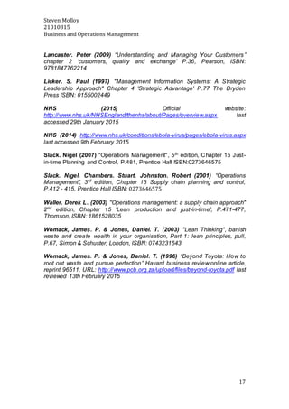 Steven Molloy
21010815
Business and Operations Management
17
Lancaster. Peter (2009) “Understanding and Managing Your Customers”
chapter 2 ‘customers, quality and exchange’ P.36, Pearson, ISBN:
9781847762214
Licker. S. Paul (1997) "Management Information Systems: A Strategic
Leadership Approach" Chapter 4 'Strategic Advantage' P.77 The Dryden
Press ISBN: 0155002449
NHS (2015) Official website:
http://www.nhs.uk/NHSEngland/thenhs/about/Pages/overview.aspx last
accessed 29th January 2015
NHS (2014) http://www.nhs.uk/conditions/ebola-virus/pages/ebola-virus.aspx
last accessed 9th February 2015
Slack. Nigel (2007) "Operations Management", 5th edition, Chapter 15 Just-
in-time Planning and Control, P.481, Prentice Hall ISBN:0273646575
Slack. Nigel, Chambers. Stuart, Johnston. Robert (2001) “Operations
Management”, 3rd
edition, Chapter 13 Supply chain planning and control,
P.412 - 415, Prentice Hall ISBN: 0273646575
Waller. Derek L. (2003) "Operations management: a supply chain approach"
2nd
edition, Chapter 15 'Lean production and just-in-time', P.471-477,
Thomson, ISBN: 1861528035
Womack, James. P. & Jones, Daniel. T. (2003) "Lean Thinking", banish
waste and create wealth in your organisation, Part 1: lean principles, pull,
P.67, Simon & Schuster, London, ISBN: 0743231643
Womack, James. P. & Jones, Daniel. T. (1996) “Beyond Toyota: How to
root out waste and pursue perfection” Havard business review online article,
reprint 96511, URL: http://www.pcb.org.za/upload/files/beyond-toyota.pdf last
reviewed 13th February 2015
 