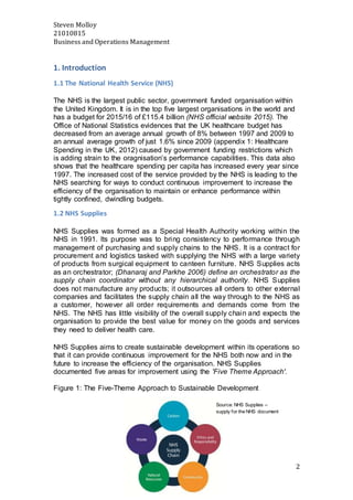 Steven Molloy
21010815
Business and Operations Management
2
1. Introduction
1.1 The National Health Service (NHS)
The NHS is the largest public sector, government funded organisation within
the United Kingdom. It is in the top five largest organisations in the world and
has a budget for 2015/16 of £115.4 billion (NHS official website 2015). The
Office of National Statistics evidences that the UK healthcare budget has
decreased from an average annual growth of 8% between 1997 and 2009 to
an annual average growth of just 1.6% since 2009 (appendix 1: Healthcare
Spending in the UK, 2012) caused by government funding restrictions which
is adding strain to the oragnisation’s performance capabilities. This data also
shows that the healthcare spending per capita has increased every year since
1997. The increased cost of the service provided by the NHS is leading to the
NHS searching for ways to conduct continuous improvement to increase the
efficiency of the organisation to maintain or enhance performance within
tightly confined, dwindling budgets.
1.2 NHS Supplies
NHS Supplies was formed as a Special Health Authority working within the
NHS in 1991. Its purpose was to bring consistency to performance through
management of purchasing and supply chains to the NHS. It is a contract for
procurement and logistics tasked with supplying the NHS with a large variety
of products from surgical equipment to canteen furniture. NHS Supplies acts
as an orchestrator; (Dhanaraj and Parkhe 2006) define an orchestrator as the
supply chain coordinator without any hierarchical authority. NHS Supplies
does not manufacture any products; it outsources all orders to other external
companies and facilitates the supply chain all the way through to the NHS as
a customer, however all order requirements and demands come from the
NHS. The NHS has little visibility of the overall supply chain and expects the
organisation to provide the best value for money on the goods and services
they need to deliver health care.
NHS Supplies aims to create sustainable development within its operations so
that it can provide continuous improvement for the NHS both now and in the
future to increase the efficiency of the organisation. NHS Supplies
documented five areas for improvement using the 'Five Theme Approach'.
Figure 1: The Five-Theme Approach to Sustainable Development
Source: NHS Supplies –
supply for the NHS document
 