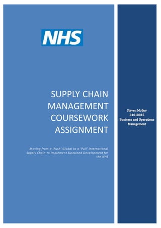 SUPPLY CHAIN
MANAGEMENT
COURSEWORK
ASSIGNMENT
Moving from a ‘Push’ Global to a ‘Pull’ International
Supply Chain to Implement Sustained Development for
the NHS
 