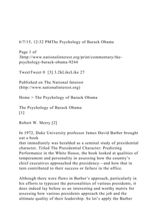 6/7/15, 12:32 PMThe Psychology of Barack Obama
Page 1 of
3http://www.nationalinterest.org/print/commentary/the-
psychology-barack-obama-9244
TweetTweet 0 [3] 3.2kLikeLike 27
Published on The National Interest
(http://www.nationalinterest.org)
Home > The Psychology of Barack Obama
The Psychology of Barack Obama
[1]
Robert W. Merry [2]
In 1972, Duke University professor James David Barber brought
out a book
that immediately was heralded as a seminal study of presidential
character. Titled The Presidential Character: Predicting
Performance in the White House, the book looked at qualities of
temperament and personality in assessing how the country’s
chief executives approached the presidency—and how that in
turn contributed to their success or failure in the office.
Although there were flaws in Barber’s approach, particularly in
his efforts to typecast the personalities of various presidents, it
does indeed lay before us an interesting and worthy matrix for
assessing how various presidents approach the job and the
ultimate quality of their leadership. So let’s apply the Barber
 