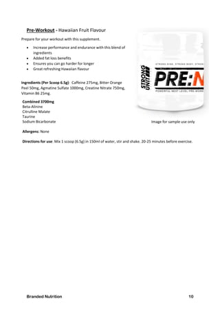 Branded Nutrition 10
Pre-Workout - Hawaiian Fruit Flavour
Prepare for your workout with this supplement.
 Increase performance and endurance with this blend of
ingredients
 Added fat loss benefits
 Ensures you can go harder for longer
 Great refreshing Hawaiian flavour
Ingredients (Per Scoop 6.5g): Caffeine 275mg, Bitter Orange
Peel 50mg, Agmatine Sulfate 1000mg, Creatine Nitrate 750mg,
Vitamin B6 25mg.
Combined 3700mg
Beta-Alinine
Citrulline Malate
Taurine
Sodium Bicarbonate
Allergens: None
Directions for use: Mix 1 scoop (6.5g) in 150ml of water, stir and shake. 20-25 minutes before exercise.
Image for sample use only
 