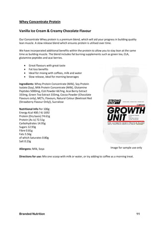 Branded Nutrition 11
Whey Concentrate Protein
Vanilla Ice Cream & Creamy Chocolate Flavour
Our Concentrate Whey protein is a premium blend, which will aid your progress in building quality
lean muscle. A slow release blend which ensures protein is utilised over time.
We have incorporated additional benefits within the protein to allow you to stay lean at the same
time as building muscle. The blend includes fat burning supplements such as green tea, CLA,
glutamine peptides and acai berries.
 Great flavours with great taste
 Fat loss benefits
 Ideal for mixing with coffees, milk and water
 Slow release, ideal for morning beverages
Ingredients: Whey Protein Concentrate (Milk), Soy Protein
Isolate (Soy), Milk Protein Concentrate (Milk), Glutamine
Peptides 5000mg, CLA Powder 667mg, Acai Berry Extract
333mg, Green Tea Extract 333mg, Cocoa Powder (Chocolate
Flavours only), MCTs, Flavours, Natural Colour (Beetroot Red
(Strawberry Flavour Only)), Sucralose
Nutritional Info Per 100g:
Energy Kcal 400 / KJ 1692
Protein (Dry basis) 74.61g
Protein (As is) 72.51g
Carbohydrates 14.95g
Sugars 12.93g
Fibre 0.81g
Fats 5.56g
of which Saturates 0.80g
Salt 0.23g
Allergens: Milk, Soya
Directions for use: Mix one scoop with milk or water, or try adding to coffee as a morning treat.
Image for sample use only
 