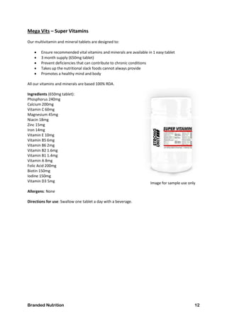 Branded Nutrition 12
Mega Vits – Super Vitamins
Our multivitamin and mineral tablets are designed to:
 Ensure recommended vital vitamins and minerals are available in 1 easy tablet
 3 month supply (650mg tablet)
 Prevent deficiencies that can contribute to chronic conditions
 Takes up the nutritional slack foods cannot always provide
 Promotes a healthy mind and body
All our vitamins and minerals are based 100% RDA.
Ingredients (650mg tablet):
Phosphorus 240mg
Calcium 200mg
Vitamin C 60mg
Magnesium 45mg
Niacin 18mg
Zinc 15mg
Iron 14mg
Vitamin E 10mg
Vitamin B5 6mg
Vitamin B6 2mg
Vitamin B2 1.6mg
Vitamin B1 1.4mg
Vitamin A 8mg
Folic Acid 200mg
Biotin 150mg
Iodine 150mg
Vitamin D3 5mg
Allergens: None
Directions for use: Swallow one tablet a day with a beverage.
Image for sample use only
 