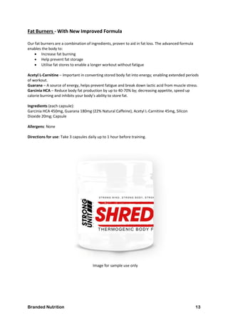 Branded Nutrition 13
Fat Burners - With New Improved Formula
Our fat burners are a combination of ingredients, proven to aid in fat loss. The advanced formula
enables the body to:
 Increase fat burning
 Help prevent fat storage
 Utilise fat stores to enable a longer workout without fatigue
Acetyl L-Carnitine – Important in converting stored body fat into energy; enabling extended periods
of workout.
Guarana – A source of energy, helps prevent fatigue and break down lactic acid from muscle stress.
Garcinia HCA – Reduce body fat production by up to 40-70% by; decreasing appetite, speed up
calorie burning and inhibits your body’s ability to store fat.
Ingredients (each capsule):
Garcinia HCA 450mg, Guarana 180mg (22% Natural Caffeine), Acetyl L-Carnitine 45mg, Silicon
Dioxide 20mg; Capsule
Allergens: None
Directions for use: Take 3 capsules daily up to 1 hour before training.
Image for sample use only
 