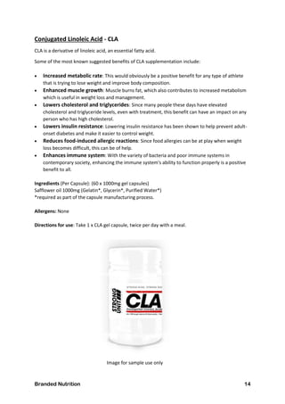 Branded Nutrition 14
Conjugated Linoleic Acid - CLA
CLA is a derivative of linoleic acid, an essential fatty acid.
Some of the most known suggested benefits of CLA supplementation include:
 Increased metabolic rate: This would obviously be a positive benefit for any type of athlete
that is trying to lose weight and improve body composition.
 Enhanced muscle growth: Muscle burns fat, which also contributes to increased metabolism
which is useful in weight loss and management.
 Lowers cholesterol and triglycerides: Since many people these days have elevated
cholesterol and triglyceride levels, even with treatment, this benefit can have an impact on any
person who has high cholesterol.
 Lowers insulin resistance: Lowering insulin resistance has been shown to help prevent adult-
onset diabetes and make it easier to control weight.
 Reduces food-induced allergic reactions: Since food allergies can be at play when weight
loss becomes difficult, this can be of help.
 Enhances immune system: With the variety of bacteria and poor immune systems in
contemporary society, enhancing the immune system's ability to function properly is a positive
benefit to all.
Ingredients (Per Capsule): (60 x 1000mg gel capsules)
Safflower oil 1000mg (Gelatin*, Glycerin*, Purified Water*)
*required as part of the capsule manufacturing process.
Allergens: None
Directions for use: Take 1 x CLA gel capsule, twice per day with a meal.
Image for sample use only
 