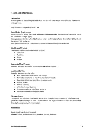 Branded Nutrition 16
Terms and Information
Set up costs
Full design fee of labels charged at £150.00. This is a one-time charge when products are finalised
and approved.
Any additional changes may incur a fee.
Postal Order Requirements
After approval of labels, there is no minimum order requirement. Drop shipping is available in the
UK (additional charges apply).
Postage costs within the UK will be finalised before confirmation of sale. Order of any 100 units will
be posted FREE of charge.
Postage costs outside the UK will need to be discussed depending on size of order.
Final Price of Product
The price stated on the trade price list includes:
 Container
 Nutrition
 Seals
 Scoops
Payment of Final Product
Branded Nutrition require full payment of stock before shipping.
Additional Services
Branded Nutrition can also offer:
 Your own combination of tubs and scoops.
 Tailored supplements to match your customers’ needs
 Develop and test your own ideas of supplements
 Printed Shakers
 Printed Clothing
 Websites for your business
 Drop shipping in the UK of your products
 Sponsorship and events opportunities
Strongunit.com
Strong Unit is a fully functional brand created by us. The pictures you see are of fully functioning
products, used as a sample of what a brand can look like. If you would like to stock this established
brand, please contact us for information.
Contact info
Email: info@brandednutrion.co.uk
Address: Unit 6, Vulcan Road South, Norwich, Norfolk, NR6 6AG
 