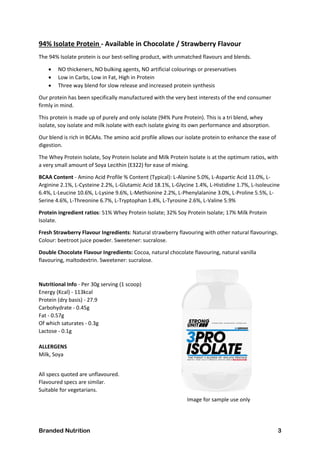Branded Nutrition 3
94% Isolate Protein - Available in Chocolate / Strawberry Flavour
The 94% Isolate protein is our best-selling product, with unmatched flavours and blends.
 NO thickeners, NO bulking agents, NO artificial colourings or preservatives
 Low in Carbs, Low in Fat, High in Protein
 Three way blend for slow release and increased protein synthesis
Our protein has been specifically manufactured with the very best interests of the end consumer
firmly in mind.
This protein is made up of purely and only isolate (94% Pure Protein). This is a tri blend, whey
isolate, soy isolate and milk isolate with each isolate giving its own performance and absorption.
Our blend is rich in BCAAs. The amino acid profile allows our isolate protein to enhance the ease of
digestion.
The Whey Protein Isolate, Soy Protein Isolate and Milk Protein Isolate is at the optimum ratios, with
a very small amount of Soya Lecithin (E322) for ease of mixing.
BCAA Content - Amino Acid Profile % Content (Typical): L-Alanine 5.0%, L-Aspartic Acid 11.0%, L-
Arginine 2.1%, L-Cysteine 2.2%, L-Glutamic Acid 18.1%, L-Glycine 1.4%, L-Histidine 1.7%, L-Isoleucine
6.4%, L-Leucine 10.6%, L-Lysine 9.6%, L-Methionine 2.2%, L-Phenylalanine 3.0%, L-Proline 5.5%, L-
Serine 4.6%, L-Threonine 6.7%, L-Tryptophan 1.4%, L-Tyrosine 2.6%, L-Valine 5.9%
Protein ingredient ratios: 51% Whey Protein Isolate; 32% Soy Protein Isolate; 17% Milk Protein
Isolate.
Fresh Strawberry Flavour Ingredients: Natural strawberry flavouring with other natural flavourings.
Colour: beetroot juice powder. Sweetener: sucralose.
Double Chocolate Flavour Ingredients: Cocoa, natural chocolate flavouring, natural vanilla
flavouring, maltodextrin. Sweetener: sucralose.
Nutritional Info - Per 30g serving (1 scoop)
Energy (Kcal) - 113kcal
Protein (dry basis) - 27.9
Carbohydrate - 0.45g
Fat - 0.57g
Of which saturates - 0.3g
Lactose - 0.1g
ALLERGENS
Milk, Soya
All specs quoted are unflavoured.
Flavoured specs are similar.
Suitable for vegetarians.
Image for sample use only
 