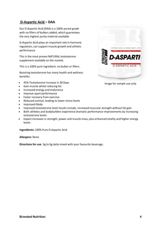 Branded Nutrition 4
D-Aspartic Acid – DAA
Our D-Aspartic Acid (DAA) is a 100% purest grade
with no fillers of bulkers added, which guarantees
the very highest purity material available.
D-Aspartic Acid plays an important role in hormone
regulation, can support muscle growth and athletic
performance
This is the most proven NATURAL testosterone
supplement available on the market.
This is a 100% pure ingredient, no bulker or fillers.
Boosting testosterone has many health and wellness
benefits:
 45% Testosterone increase in 30 Days
 Gain muscle whilst reducing fat
 Increased energy and endurance
 Improve sport performance
 Faster recovery from exercise
 Reduced cortisol, leading to lower stress levels
 Improved libido
 Improved testosterone level results include, increased muscular strength without fat gain
 Both athletes and bodybuilders experience dramatic performance improvements by increasing
testosterone levels
 Expect increases in strength, power and muscle mass, plus enhanced vitality and higher energy
levels
Ingredients: 100% Pure D-Aspartic Acid
Allergens: None
Directions for use: 3g to 6g daily mixed with your favourite beverage.
Image for sample use only
Image for sample use only
 