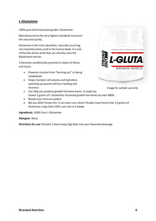 Branded Nutrition 6
L-Glutamine
100% pure pharmaceutical grade L-Glutamine.
Manufactured to the very highest standards to ensure
the very best purity.
Glutamine is the most abundant, naturally occurring,
non-essential amino acid in the human body. It is one
of the few amino acids that can directly cross the
blood-brain barrier.
It becomes conditionally essential in states of illness
and injury.
 Prevents muscles from “burning out” or being
catabolized.
 Helps maintain cell volume and hydration,
speeding up wound and burn healing and
recovery.
 Can help you produce growth hormone levels. A study has
shown 2 grams of L-Glutamine increased growth hormones by over 400%.
 Boosts your immune system.
 Bet you didn't know this: It can even cure ulcers! Studies have found that 1.6 grams of
Glutamine a day had a 92% cure rate in 4 weeks
Ingredients: 100% Pure L-Glutamine
Allergens: None
Directions for use: Dissolve 1 level scoop (5g) daily into your favourite beverage.
Image for sample use only
 