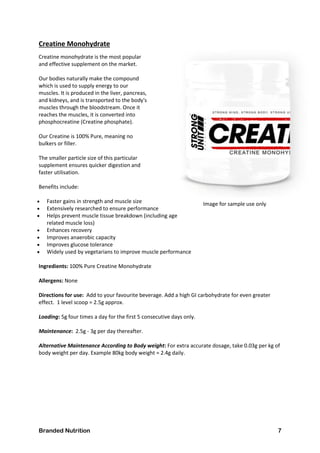 Branded Nutrition 7
Creatine Monohydrate
Creatine monohydrate is the most popular
and effective supplement on the market.
Our bodies naturally make the compound
which is used to supply energy to our
muscles. It is produced in the liver, pancreas,
and kidneys, and is transported to the body's
muscles through the bloodstream. Once it
reaches the muscles, it is converted into
phosphocreatine (Creatine phosphate).
Our Creatine is 100% Pure, meaning no
bulkers or filler.
The smaller particle size of this particular
supplement ensures quicker digestion and
faster utilisation.
Benefits include:
 Faster gains in strength and muscle size
 Extensively researched to ensure performance
 Helps prevent muscle tissue breakdown (including age
related muscle loss)
 Enhances recovery
 Improves anaerobic capacity
 Improves glucose tolerance
 Widely used by vegetarians to improve muscle performance
Ingredients: 100% Pure Creatine Monohydrate
Allergens: None
Directions for use: Add to your favourite beverage. Add a high GI carbohydrate for even greater
effect. 1 level scoop = 2.5g approx.
Loading: 5g four times a day for the first 5 consecutive days only.
Maintenance: 2.5g - 3g per day thereafter.
Alternative Maintenance According to Body weight: For extra accurate dosage, take 0.03g per kg of
body weight per day. Example 80kg body weight = 2.4g daily.
Image for sample use only
 
