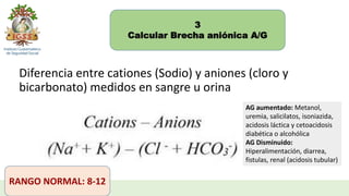 3
Calcular Brecha aniónica A/G
Diferencia entre cationes (Sodio) y aniones (cloro y
bicarbonato) medidos en sangre u orina
RANGO NORMAL: 8-12
AG aumentado: Metanol,
uremia, salicilatos, isoniazida,
acidosis láctica y cetoacidosis
diabética o alcohólica
AG Disminuido:
Hiperalimentación, diarrea,
fistulas, renal (acidosis tubular)
 
