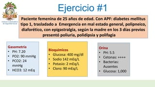 Ejercicio #1
Paciente femenina de 25 años de edad. Con APF: diabetes mellitus
tipo 1, trasladado a Emergencia en mal estado general, polipneico,
diaforético, con epigastralgia, según la madre en los 3 días previos
presentó poliuria, polidipsia y polifagia
Gasometria
• PH: 7.20
• PO2: 90 mmHg
• PCO2: 24
mmHg
• HCO3: 12 mEq
Bioquimicos
• Glucosa: 400 mg/dl
• Sodio 142 mEq/L
• Potasio: 2 mEq/L
• Cloro: 90 mEq/L
Orina
• PH: 5.5
• Cetonas: ++++
• Bacterias:
Ausentes
• Glucosa: 1,000
 