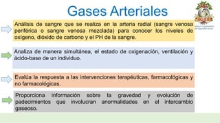 Gases Arteriales
Análisis de sangre que se realiza en la arteria radial (sangre venosa
periférica o sangre venosa mezclada) para conocer los niveles de
oxígeno, dióxido de carbono y el PH de la sangre.
Analiza de manera simultánea, el estado de oxigenación, ventilación y
ácido-base de un individuo.
Evalúa la respuesta a las intervenciones terapéuticas, farmacológicas y
no farmacológicas.
Proporciona información sobre la gravedad y evolución de
padecimientos que involucran anormalidades en el intercambio
gaseoso.
 