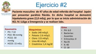 Ejercicio #2
Paciente masculino de 47 años de edad referida del hospital Japón
por presentar parálisis flácida. En dicho hospital se demostró
hipokalemia grave (2,0 mEq), por lo que se inicio administración de
KCL IV. LLEga a Emergencia y se realizan labs.
Gasometria
• PH: 7.32
• PO2: 90 mmHg
• PCO2: 30
mmHg
• HCO3: 15 mEq
Bioquimicos
• Sodio 140 mEq/L
• Potasio: 2.6 mEq/L
• Cloro: 115 mEq/L
• Urea 48 mEq/L
• Creatinina: 1,4 mg/dl
Orina
• PH: 6.0
• Bacterias:
Ausentes
• Eritrocitos: 0
• Na:35
• K: 40
• Cl: 18
 