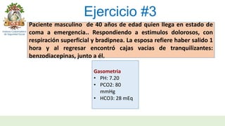 Ejercicio #3
Paciente masculino de 40 años de edad quien llega en estado de
coma a emergencia.. Respondiendo a estimulos dolorosos, con
respiración superficial y bradipnea. La esposa refiere haber salido 1
hora y al regresar encontró cajas vacias de tranquilizantes:
benzodiacepinas, junto a él.
Gasometria
• PH: 7.20
• PCO2: 80
mmHg
• HCO3: 28 mEq
 