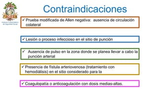 Contraindicaciones
 Ausencia de pulso en la zona donde se planea llevar a cabo la
punción arterial
 Prueba modificada de Allen negativa: ausencia de circulación
colateral
 Lesión o proceso infeccioso en el sitio de punción
 Presencia de fístula arteriovenosa (tratamiento con
hemodiálisis) en el sitio considerado para la
 Coagulopatía o anticoagulación con dosis medias-altas.
 