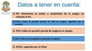 Datos a tener en cuenta:
 PH: Determina la acidez o alcalinidad de la sangre en
relación al H+.
 PCO2: Indica la presión parcial de CO2 en sangre, regulada por el
pulmón.
 PO2: Indica la presión parcial de oxigeno en sangre.
 SO2: Indica la hemoglobina saturada al oxígeno.
 HCO3: regulado por el riñon
 