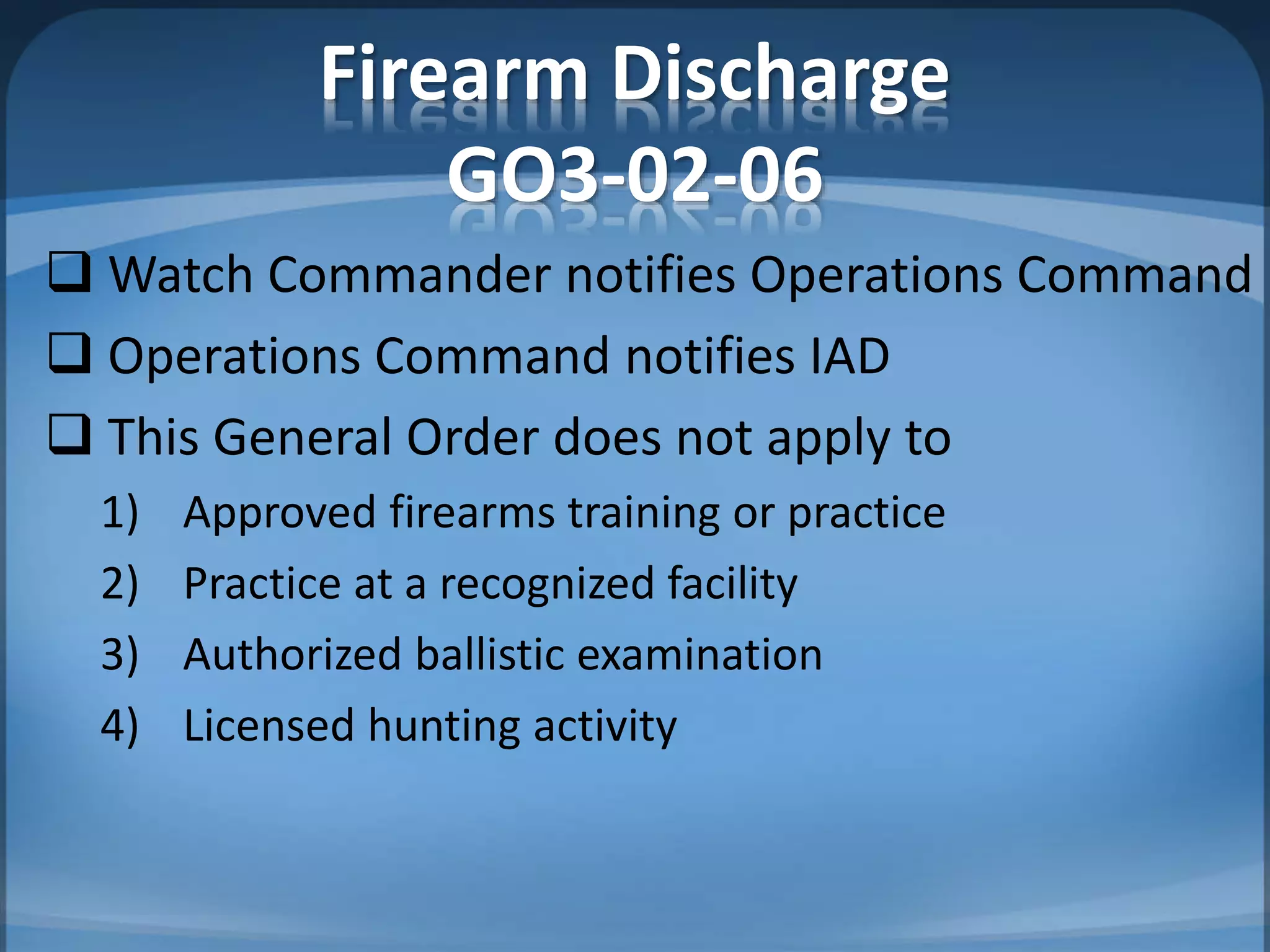 Firearm Discharge
GO3-02-06
 Watch Commander notifies Operations Command
 Operations Command notifies IAD
 This General Order does not apply to
1) Approved firearms training or practice
2) Practice at a recognized facility
3) Authorized ballistic examination
4) Licensed hunting activity
 
