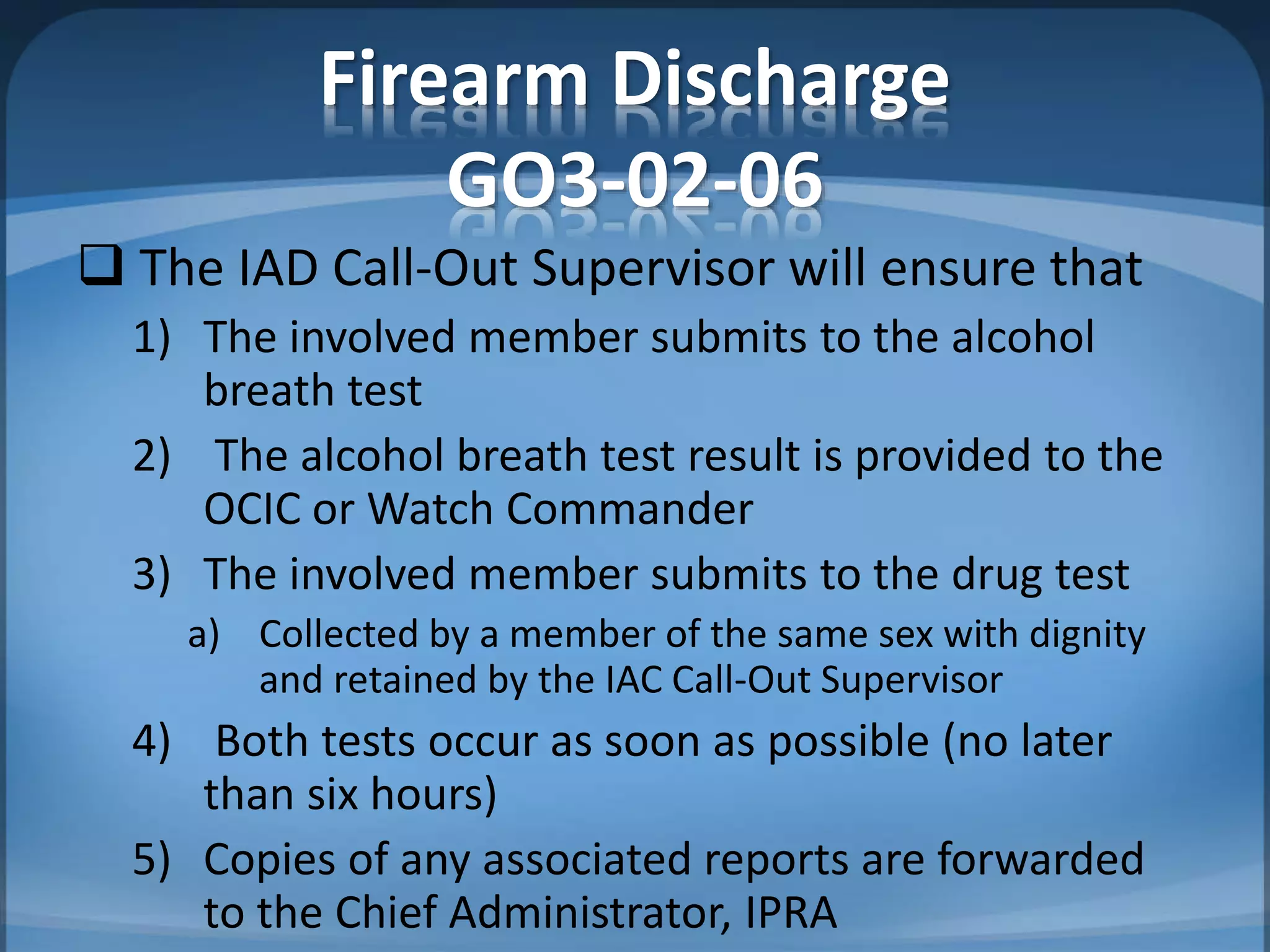 Firearm Discharge
GO3-02-06
 The IAD Call-Out Supervisor will ensure that
1) The involved member submits to the alcohol
breath test
2) The alcohol breath test result is provided to the
OCIC or Watch Commander
3) The involved member submits to the drug test
a) Collected by a member of the same sex with dignity
and retained by the IAC Call-Out Supervisor
4) Both tests occur as soon as possible (no later
than six hours)
5) Copies of any associated reports are forwarded
to the Chief Administrator, IPRA
 