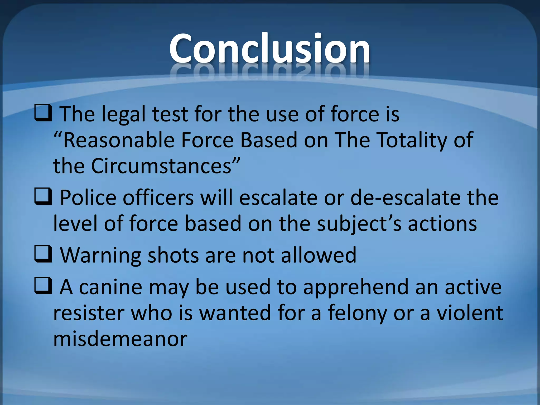 Conclusion
 The legal test for the use of force is
“Reasonable Force Based on The Totality of
the Circumstances”
 Police officers will escalate or de-escalate the
level of force based on the subject’s actions
 Warning shots are not allowed
 A canine may be used to apprehend an active
resister who is wanted for a felony or a violent
misdemeanor
 